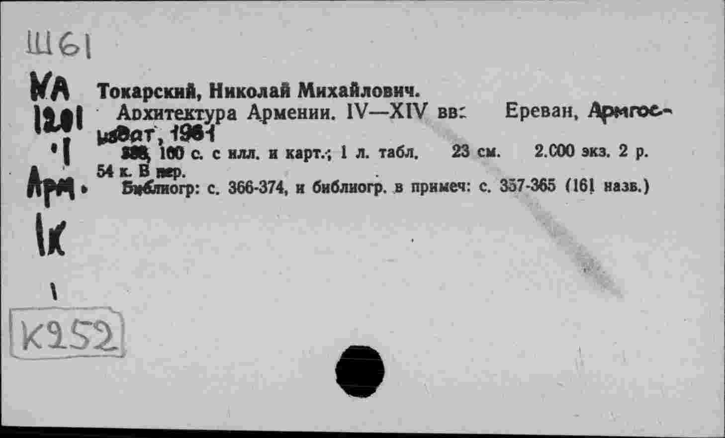 ﻿lUGl
kA	To каре кий, Николай Михайлович.
|^g|	Аохитектура Армении. IV—XIV вв: Ереван, Аригос-
* J	100 с. с илл. и карт.', 1 л. табл, 23 см. 2.С00 экз. 2 р.
а 54 к. В пер.
ДМ| » Бм&тиогр: с. 366-374, и библиогр. в примет: с. 357-365 (161 назв.)
I